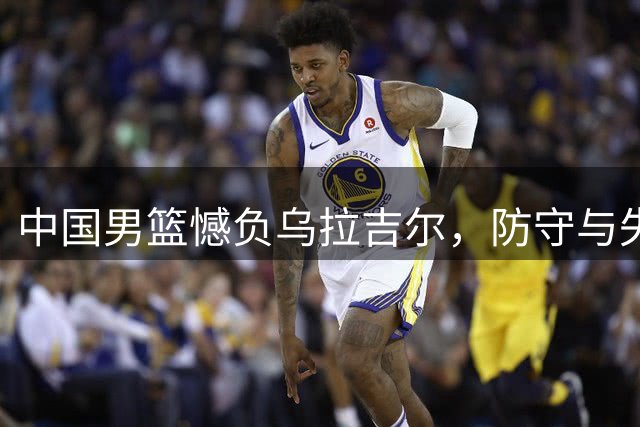 中国男篮憾负乌拉吉尔，防守与失误成主因