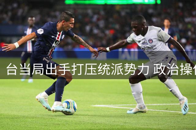 台当局出手打压统派势力 政治操作引发关注