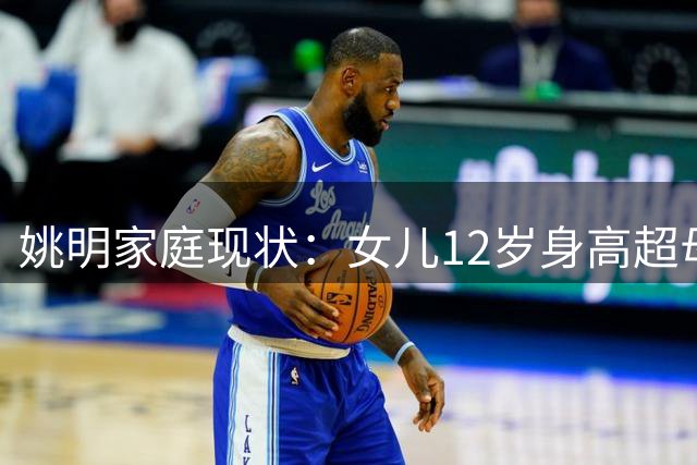 姚明家庭现状：女儿12岁身高超母亲 叶莉41岁状态佳