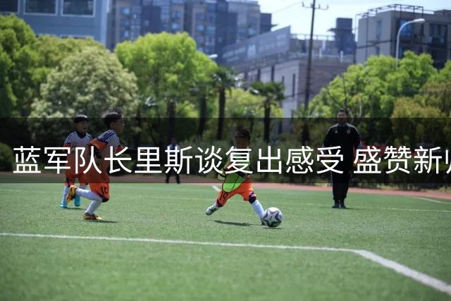 蓝军队长里斯谈复出感受 盛赞新帅阿隆索执教能力