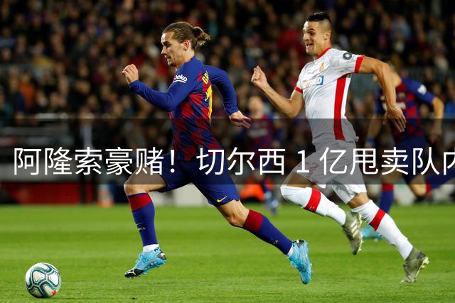 阿隆索豪赌！切尔西 1 亿甩卖队内核心！8000 万锁定英超全能妖星