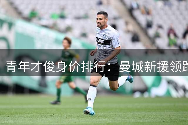 青年才俊身价排行：曼城新援领跑U18转会费榜单